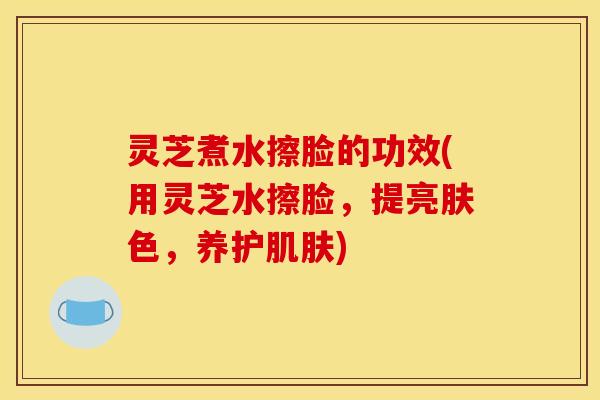 灵芝煮水擦脸的功效(用灵芝水擦脸，提亮肤色，养护肌肤)