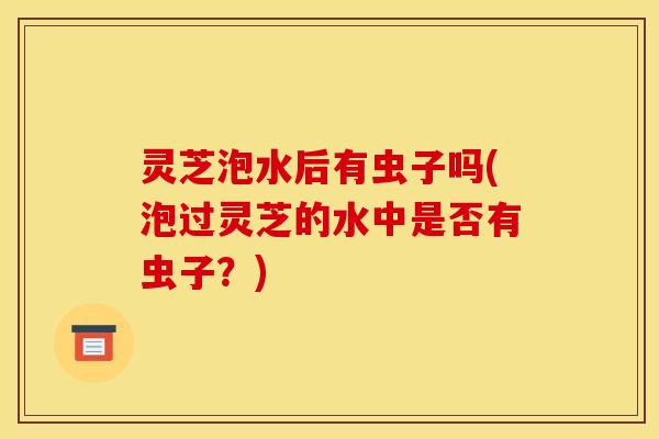 灵芝泡水后有虫子吗(泡过灵芝的水中是否有虫子?) 灵芝泡水后有虫子吗(泡过灵芝的水中是否有虫子?)