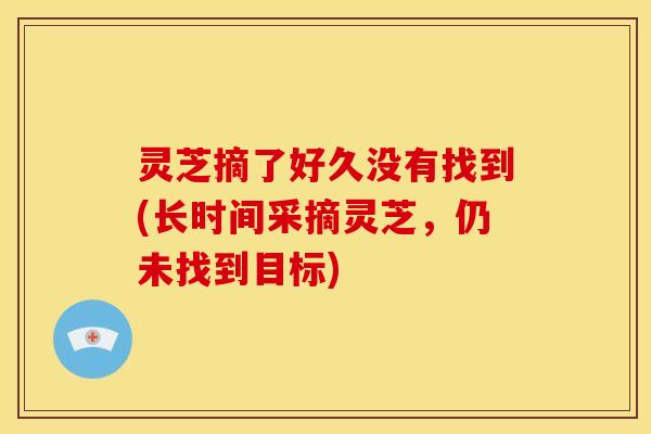 灵芝摘了好久没有找到(长时间采摘灵芝,仍未找到目标) 灵芝摘了好久没有找到(长时间采摘灵芝,仍未找到目标)