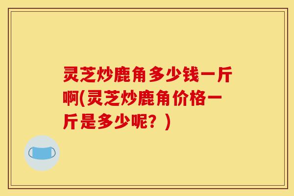 灵芝炒鹿角多少钱一斤啊(灵芝炒鹿角价格一斤是多少呢？)