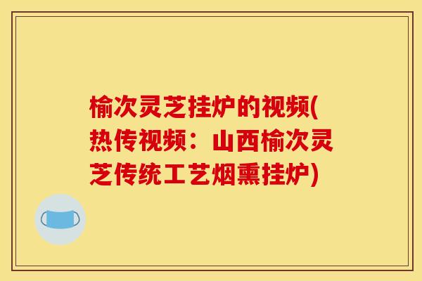 榆次灵芝挂炉的视频(热传视频:山西榆次灵芝传统工艺烟熏挂炉) 榆次灵芝挂炉的视频(热传视频:山西榆次灵芝传统工艺烟熏挂炉)