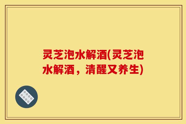 灵芝泡水解酒(灵芝泡水解酒,清醒又养生) 灵芝泡水解酒(灵芝泡水解酒,清醒又养生)