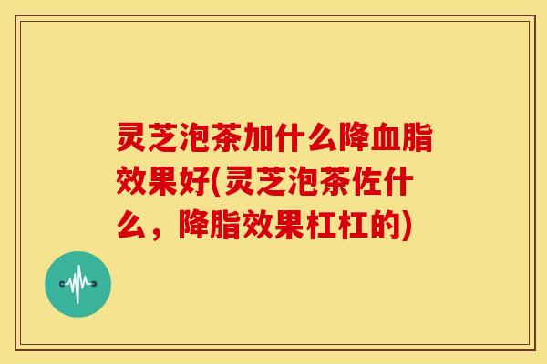 灵芝泡茶加什么降血脂效果好(灵芝泡茶佐什么，降脂效果杠杠的)