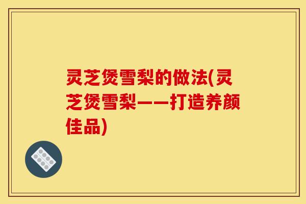 灵芝煲雪梨的做法(灵芝煲雪梨——打造养颜佳品)