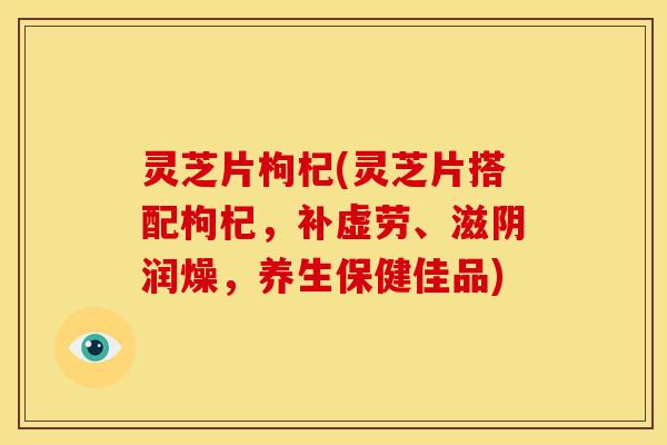 灵芝片枸杞(灵芝片搭配枸杞，补虚劳、滋阴润燥，养生保健佳品)