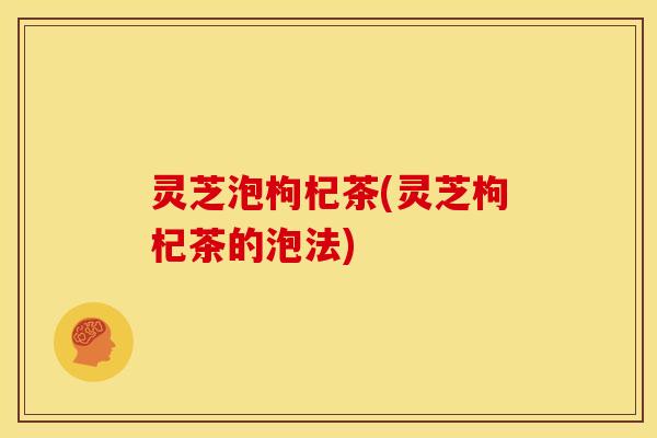 灵芝泡枸杞茶(灵芝枸杞茶的泡法)