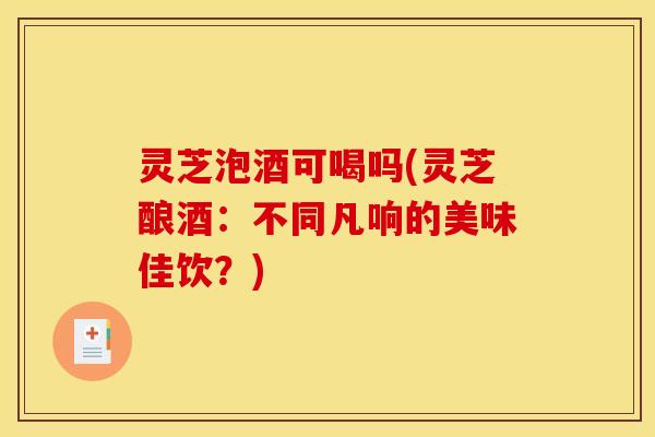 灵芝泡酒可喝吗(灵芝酿酒:不同凡响的美味佳饮?) 灵芝泡酒可喝吗(灵芝酿酒:不同凡响的美味佳饮?)