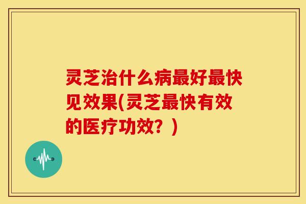 灵芝治什么病最好最快见效果(灵芝最快有效的医疗功效？)