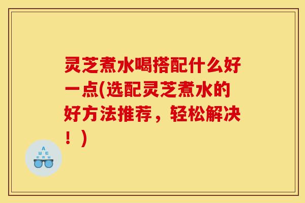 灵芝煮水喝搭配什么好一点(选配灵芝煮水的好方法推荐，轻松解决！)