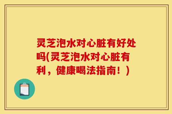 灵芝泡水对有好处吗(灵芝泡水对有利，健康喝法指南！)