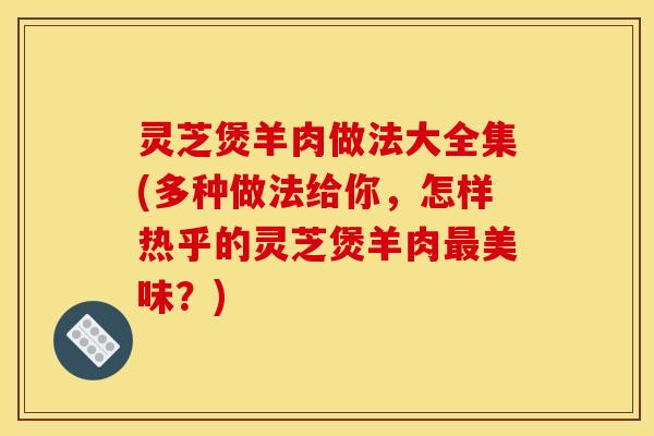 灵芝煲羊肉做法大全集(多种做法给你,怎样热乎的灵芝煲羊肉美味?) 灵芝煲羊肉做法大全集(多种做法给你,怎样热乎的灵芝煲羊肉美味?)