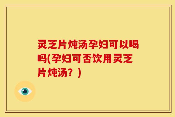 灵芝片炖汤孕妇可以喝吗(孕妇可否饮用灵芝片炖汤?) 灵芝片炖汤孕妇可以喝吗(孕妇可否饮用灵芝片炖汤?)