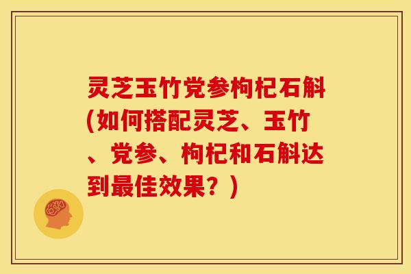 灵芝玉竹党参枸杞石斛(如何搭配灵芝、玉竹、党参、枸杞和石斛达到最佳效果？)