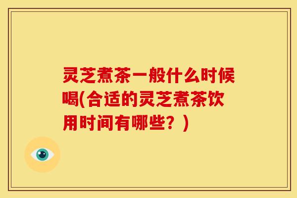 灵芝煮茶一般什么时候喝(合适的灵芝煮茶饮用时间有哪些?) 灵芝煮茶一般什么时候喝(合适的灵芝煮茶饮用时间有哪些?)