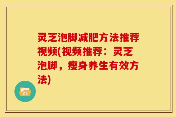 灵芝泡脚方法推荐视频(视频推荐:灵芝泡脚,瘦身养生有效方法) 灵芝泡脚方法推荐视频(视频推荐:灵芝泡脚,瘦身养生有效方法)