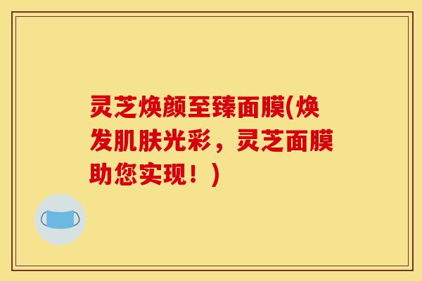 灵芝焕颜至臻面膜(焕发肌肤光彩，灵芝面膜助您实现！)