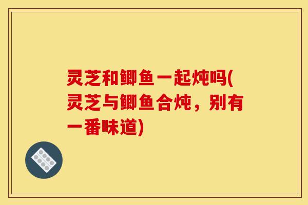 灵芝和鲫鱼一起炖吗(灵芝与鲫鱼合炖，别有一番味道)