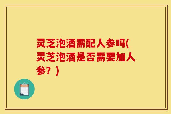 灵芝泡酒需配人参吗(灵芝泡酒是否需要加人参？)