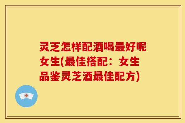 灵芝怎样配酒喝好呢女生(佳搭配:女生品鉴灵芝酒佳配方) 灵芝怎样配酒喝好呢女生(佳搭配:女生品鉴灵芝酒佳配方)