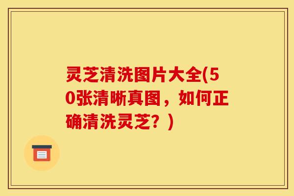 灵芝清洗图片大全(50张清晰真图,如何正确清洗灵芝?) 灵芝清洗图片大全(50张清晰真图,如何正确清洗灵芝?)