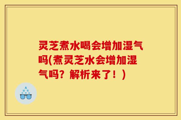 灵芝煮水喝会增加湿气吗(煮灵芝水会增加湿气吗？解析来了！)