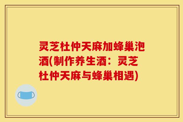 灵芝杜仲天麻加蜂巢泡酒(制作养生酒：灵芝杜仲天麻与蜂巢相遇)
