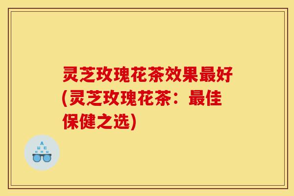 灵芝玫瑰花茶效果好(灵芝玫瑰花茶:佳保健之选) 灵芝玫瑰花茶效果好(灵芝玫瑰花茶:佳保健之选)