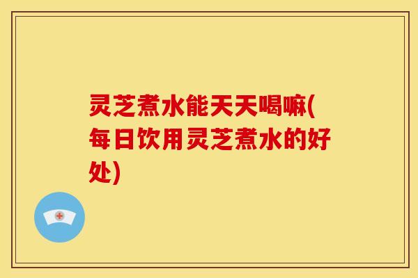 灵芝煮水能天天喝嘛(每日饮用灵芝煮水的好处) 灵芝煮水能天天喝嘛(每日饮用灵芝煮水的好处)