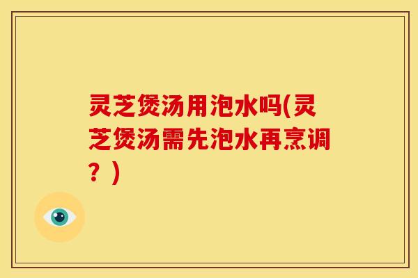灵芝煲汤用泡水吗(灵芝煲汤需先泡水再烹调?) 灵芝煲汤用泡水吗(灵芝煲汤需先泡水再烹调?)