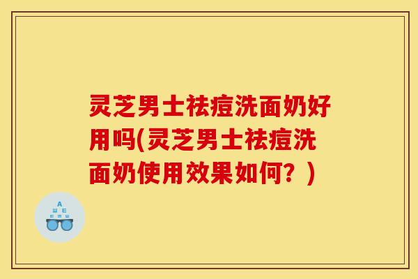 灵芝男士祛痘洗面奶好用吗(灵芝男士祛痘洗面奶使用效果如何?) 灵芝男士祛痘洗面奶好用吗(灵芝男士祛痘洗面奶使用效果如何?)