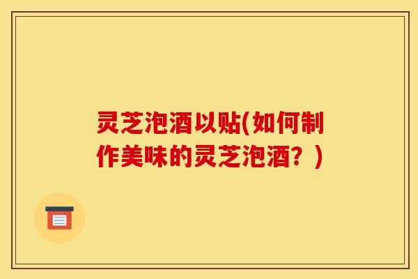 灵芝泡酒以贴(如何制作美味的灵芝泡酒？)