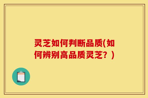 灵芝如何判断品质(如何辨别高品质灵芝?) 灵芝如何判断品质(如何辨别高品质灵芝?)