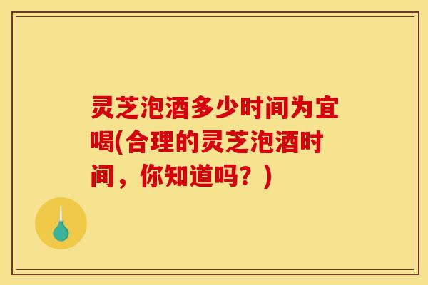 灵芝泡酒多少时间为宜喝(合理的灵芝泡酒时间,你知道吗?) 灵芝泡酒多少时间为宜喝(合理的灵芝泡酒时间,你知道吗?)
