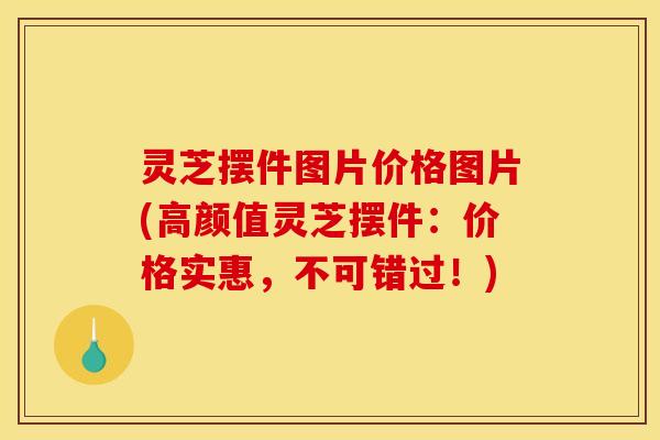 灵芝摆件图片价格图片(高颜值灵芝摆件:价格实惠,不可错过!) 灵芝摆件图片价格图片(高颜值灵芝摆件:价格实惠,不可错过!)