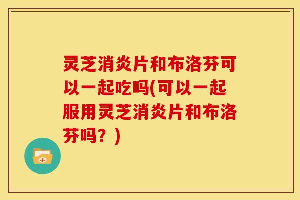 灵芝消炎片和布洛芬可以一起吃吗(可以一起服用灵芝消炎片和布洛芬吗？)