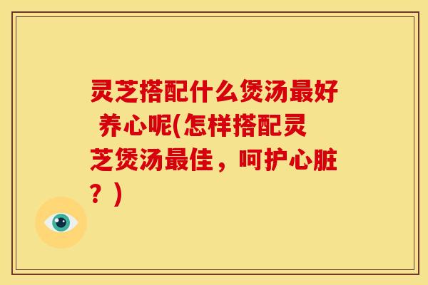 灵芝搭配什么煲汤最好 养心呢(怎样搭配灵芝煲汤最佳，呵护心脏？)