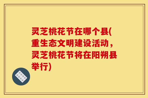 灵芝桃花节在哪个县(重生态文明建设活动,灵芝桃花节将在阳朔县举行) 灵芝桃花节在哪个县(重生态文明建设活动,灵芝桃花节将在阳朔县举行)