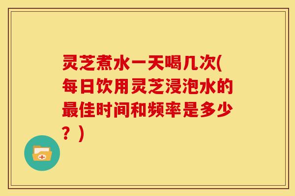 灵芝煮水一天喝几次(每日饮用灵芝浸泡水的佳时间和频率是多少?) 灵芝煮水一天喝几次(每日饮用灵芝浸泡水的佳时间和频率是多少?)