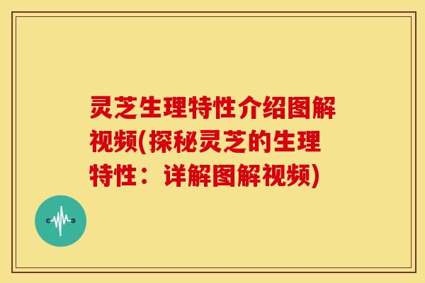 灵芝生理特性介绍图解视频(探秘灵芝的生理特性：详解图解视频)