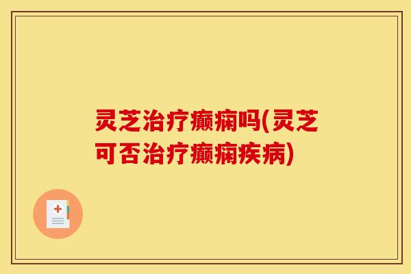 灵芝治疗癫痫吗(灵芝可否治疗癫痫疾病)