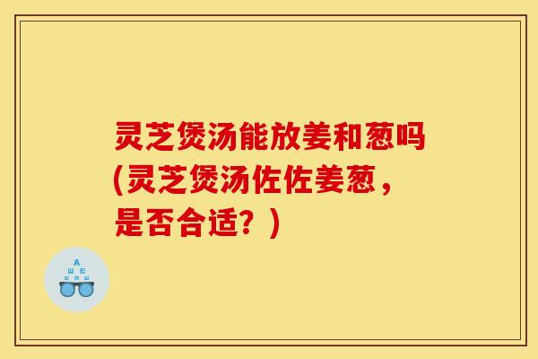 灵芝煲汤能放姜和葱吗(灵芝煲汤佐佐姜葱，是否合适？)
