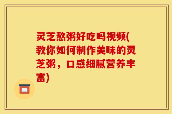 灵芝熬粥好吃吗视频(教你如何制作美味的灵芝粥，口感细腻营养丰富)