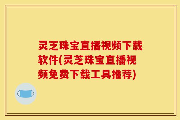 灵芝珠宝直播视频下载软件(灵芝珠宝直播视频免费下载工具推荐)
