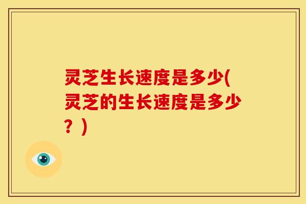 灵芝生长速度是多少(灵芝的生长速度是多少？)