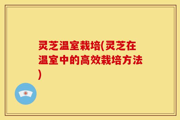 灵芝温室栽培(灵芝在温室中的高效栽培方法)