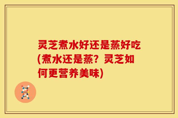 灵芝煮水好还是蒸好吃(煮水还是蒸？灵芝如何更营养美味)