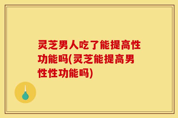 灵芝男人吃了能提高性功能吗(灵芝能提高男性性功能吗)