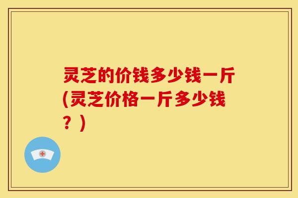 灵芝的价钱多少钱一斤(灵芝价格一斤多少钱?) 灵芝的价钱多少钱一斤(灵芝价格一斤多少钱?)