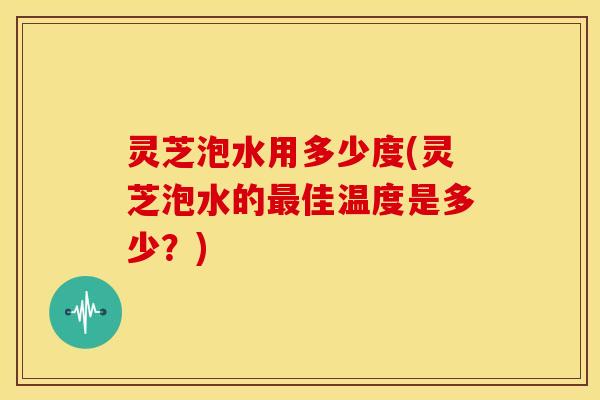 灵芝泡水用多少度(灵芝泡水的佳温度是多少?) 灵芝泡水用多少度(灵芝泡水的佳温度是多少?)