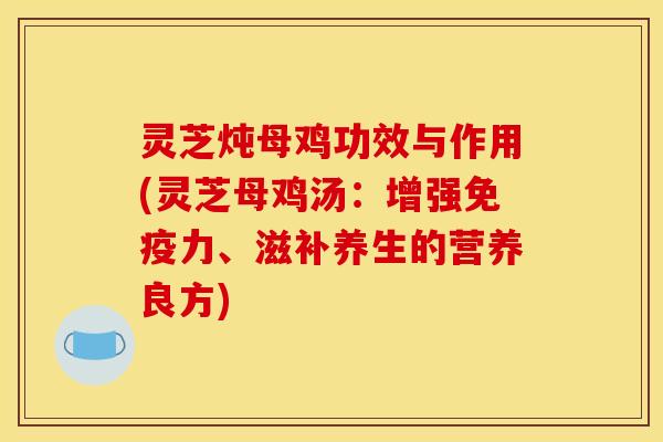 灵芝炖母鸡功效与作用(灵芝母鸡汤：增强免疫力、滋补养生的营养良方)